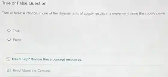 True or False Question
True or false: A change in one of the determinants of supply results in a movement along the supply curve.
True
False
C Need help? Review these concept resources.
Read About the Concept