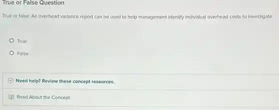True or False Question
True or false: An overhead variance report can be used to help management identify individual overhead costs to investigate.
True
False
C Need help? Review these concept resources.
Read About the Concept