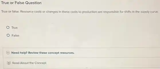 True or False Question
True or false: Resource costs or changes in these costs to production are responsible for shifts in the supply curve.
True
False
C Need help? Review these concept resources.
(1) Read About the Concept