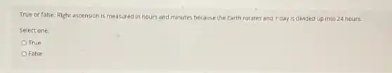 True or false: Right ascension is measured in hours and minutes because the Earth rotates and 1 day is divided up into 24 hours.
Select one:
True
False