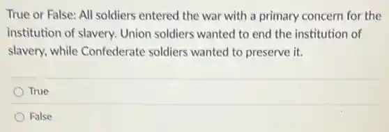 True or False: All soldiers entered the war with a primary concern for the
institution of slavery.Union soldiers wanted to end the institution of
slavery, while Confederate soldiers wanted to preserve it.
True
False