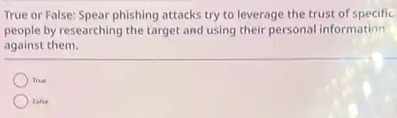 True or False: Spear phishing attacks try to leverage the trust of specific
people by researching the target and using their personal information
against them.
True
False