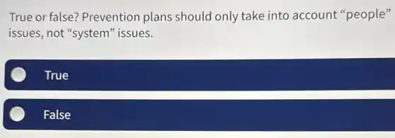 True or false?Prevention plans should only take into account "people"
issues, not "system'issues.
True
False