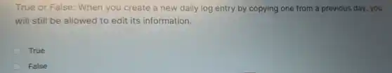 True or False:When you create a new daily log entry by copying one from a previous day, you
will still be allowed to edit its information.
True
False