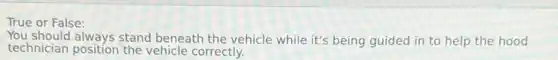 True or False:
You should always stand beneath the vehicle while it's being guided in to help the hood
technician position the vehicle correctly.