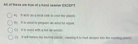 All of these are true of a hand seamer EXCEPT.
A) It acts as a heat sink to cool the plastic.
B) It is used to prepare an area for repair
C) It is used with a hot air welder.
D) It will flatten the melted plastic, causing it to melt deeper into the existing plastic.
