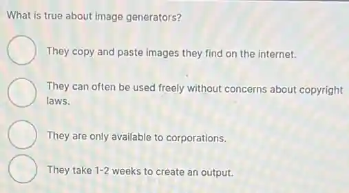 What is true about image generators?
They copy and paste images they find on the internet.
They can often be used freely without concerns about copyright
laws.
They are only available to corporations.
They take 1-2 weeks to create an output.