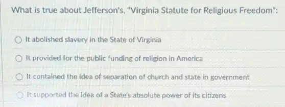 What is true about Jefferson's, "Virginia Statute for Religious Freedom":
It abolished slavery in the State of Virginia
It provided for the public funding of religion in America
It contained the idea of separation of church and state in government
It supported the idea of a State's absolute power of its citizens