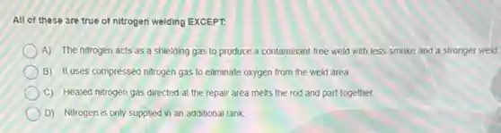 All of these are true of nitrogen welding EXCEPT.
A) The nitrogen acts as a shielding gas to produce a contaminant -free weld with less smoke and a stronger weld.
B) It uses compressed nitrogen gas to eliminate oxygen from the weld area.
C) Heated nitrogen gas directed at the repair area melts the rod and part together.
D) Nitrogen is only supplied in an additional tank