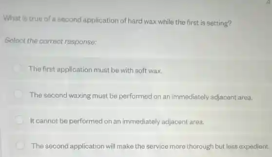 What is true of a second application of hard wax while the first is setting?
Select the correct response:
The first application must be with soft wax.
The second waxing must be performed on an immediately adjacent area.
It cannot be performed on an immediately adjacent area.
The second application will make the service more thorough but less expedient.
