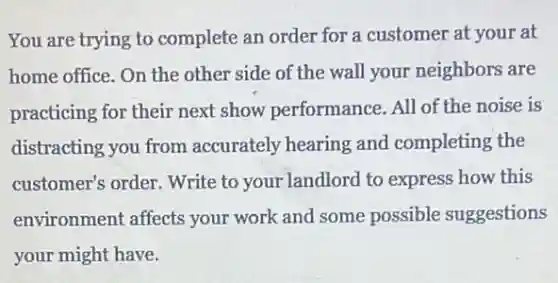 You are trying to complete an order for a customer at your at
home office. On the other side of the wall your neighbors are
practicing for their next show performance. All of the noise is
distracting you from accurately hearing and completing the
customer's order. Write to your landlord to express how this
environment affects your work and some possible suggestions
your might have.