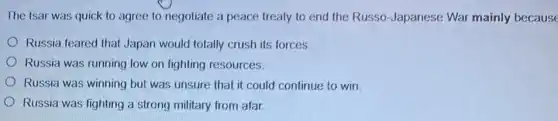The tsar was quick to agree to negotiate a peace treaty to end the Russo Japanese War mainly because
Russia feared that Japan would totally crush its forces
Russia was running low on fighting resources.
Russia was winning but was unsure that it could continue to win.
Russia was fighting a strong military from afar.