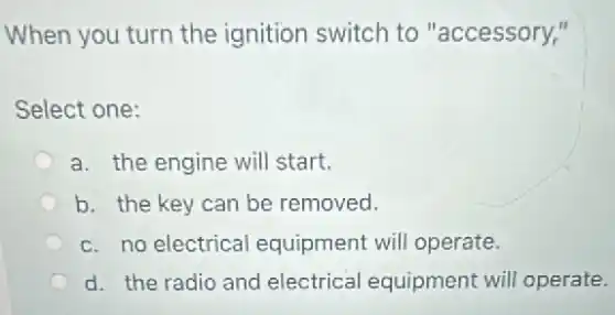 When you turn the ignition switch to "accessory,"
Select one:
a. the engine will start.
b. the key can be removed.
c. no electrical equipment will operate.
d. the radio and electrical equipment will operate.