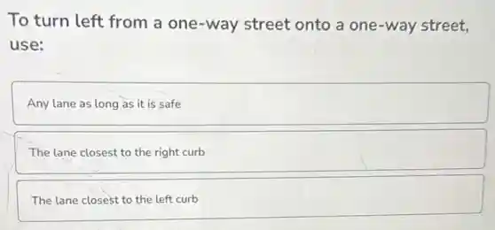 To turn left from a one-way street onto a one -way street,
use:
Any lane as long as it is safe
The lane closest to the right curb
The lane closest to the left curb