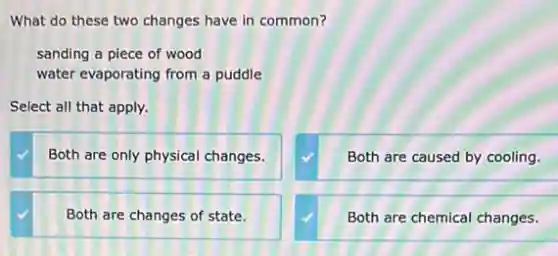 What do these two changes have in common?
sanding a piece of wood
water evaporating from a puddle
Select all that apply.
Both are only physical changes.
Both are caused by cooling.
Both are changes of state.
Both are chemical changes.