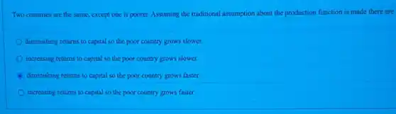 Two countries are the same, except one is poorer. Assuming the traditional assumption about the production function is made there are
diminishing returns to capital so the poor country grows slower.
increasing returns to capital so the poor country grows slower.
diminishing returns to capital so the poor country grows faster.
increasing returns to capital so the poor country grows faster.