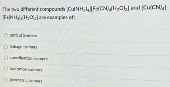 The two different compounds [Cu(NH_(3))_(4)][Fe(CN)_(4)(H_(2)O)_(2)] and [Cu(CN)_(4)]
[Fe(NH_(3))_(4)(H_(2)O)_(2)] are examples of:
optical isomers
linkage isomers
coordination isomers
ionization isomers
geometric isomers