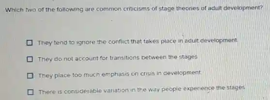 Which two of the following are common criticisms of stage theories of adult development?
I They tend to ignore the conflict that takes place in adult development
They do not account for transitions between the stages.
They place too much emphasis on crisis in development
There is considerable variation in the way people experience the stages