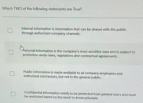 Which TWO of the following statements are True?
Internal information is information that can be shared with the public
through authorized company channels.
Personal information is the company's most sensitive data and is subject to
protection under laws, regulations and contractual agreements.
Public information is made available to all company employees and
authorized contractors, but not to the general public.
Confidential information needs to be protected from general users and must
be restricted based on the need-to-know principle.