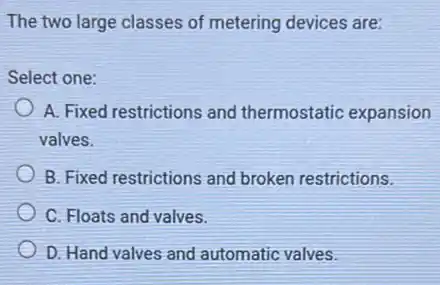 The two large classes of metering devices are:
Select one:
A. Fixed restrictions and thermostatic expansion
valves.
B. Fixed restrictions and broken restrictions.
C. Floats and valves.
D. Hand valves and automatic valves.