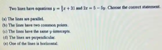 Two lines have equations y=(5)/(2)x+31 and 2x=5-5y Choose the correct statement.
(a) The lines are parallel.
(b) The lines have two common points.
(c) The lines have the same y-intercepts.
(d) The lines are perpendicular.
(c) One of the lines is horizontal.