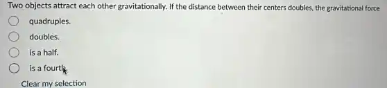 Two objects attract each other gravitationally. If the distance between their centers doubles, the gravitational force
quadruples.
doubles.
is a half.
is a fourth.
Clear my selection