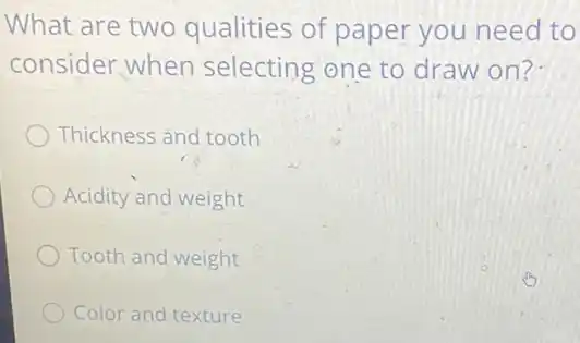 What are two qualities of paper you need to
consider when selecting one to draw on?
Thickness and tooth
Acidity and weight
Tooth and weight
Color and texture