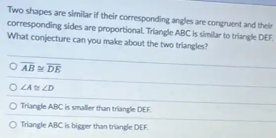 Two shapes are similar if their corresponding angles are congruent and their
corresponding sides are proportional. Triangle ABC is similar to triangle DEF.
What conjecture can you make about the two triangles?
overline (AB)cong overline (DE)
angle Acong angle D
Triangle ABC is smaller than triangle DEF.
Triangle ABC is bigger than triangle DEF.
