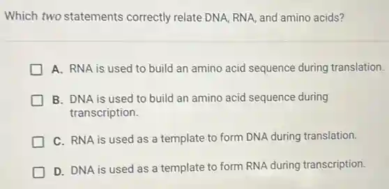 Which two statements correctly relate DNA, RNA, and amino acids?
A. RNA is used to build an amino acid sequence during translation.
B. DNA is used to build an amino acid sequence during
transcription.
C. RNA is used as a template to form DNA during translation.
D. DNA is used as a template to form RNA during transcription.