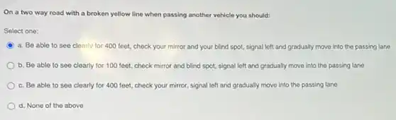 On a two way road with a broken yellow line when passing another vehicle you should:
Select one:
C
a. Be able to see clearly for 400 feet, check your mirror and your blind spot,signal left and gradually move into the passing lane
b. Be able to see clearly for 100 feet, check mirror and blind spot, signal left and gradually move into the passing lane
c. Be able to see clearly for 400 feet, check your mirror,signal left and gradually move into the passing lane
d. None of the above