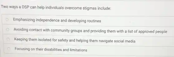 Two ways a DSP can help individuals overcome stigmas include:
Emphasizing independence and developing routines
Avoiding contact with community groups and providing them with a list of approved people
Keeping them isolated for safety and helping them navigate social media
Focusing on their disabilities and limitations
