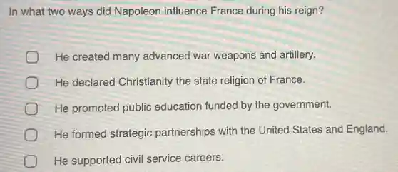 In what two ways did Napoleon influence France during his reign?
He created many advanced war weapons and artillery.
He declared Christianity the state religion of France.
He promoted public education funded by the government.
He formed strategic partnerships with the United States and England.
He supported civil service careers.