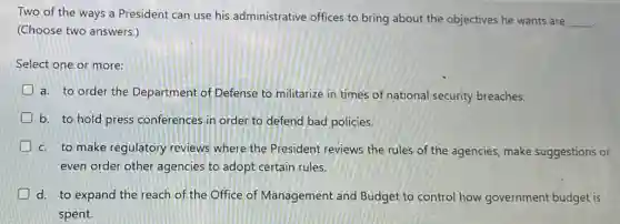 Two of the ways a President can use his administrative offices to bring about the objectives he wants are
__ .
(Choose two answers.)
Select one or more:
a. to order the Department of Defense to militarize in times of national security breaches.
b. to hold press conferences in order to defend bad policies.
c. to make regulatory reviews where the President reviews the rules of the agencies make suggestions or
even order other agencies to adopt certain rules.
D d. to expand the reach of the Office of Management and Budget to control how government budget is
spent.