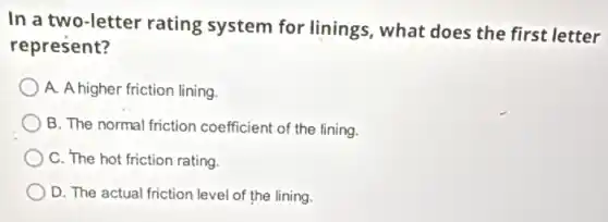In a two-letter rating system for linings , what does the first letter
represent?
A. A higher friction lining.
B. The normal friction coefficient of the lining.
C. The hot friction rating.
D. The actual friction level of the lining.