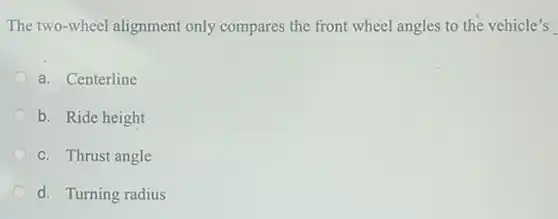 The two-wheel alignment only compares the front wheel angles to the vehicle's
a. Centerline
b. Ride height
c. Thrust angle
d. Turning radius