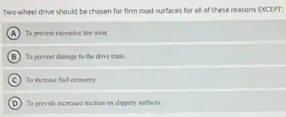 Two-wheel drive should be chosen for firm road surfaces for all of these reasons EXCEPT:
A To prevent excessive tire wear.
B To prevent damage to the drive train.
C ) To increase fucl economy.
D To provide increased traction on slippery surfaces.