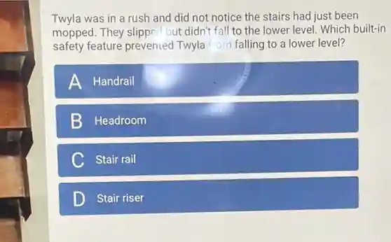 Twyla was in a rush and did not notice the stairs had just been
mopped. They slipper' but didn't fall to the lower level. Which built-in
safety feature prevented Twyla from falling to a lower level?
A Handrail
Headroom
C Stair rail
D Stair riser