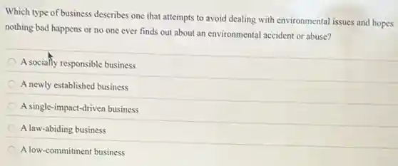 Which type of business describes one that attempts to avoid dealing with environmental issues and hopes
nothing bad happens or no one ever finds out about an environmental accident or abuse?
A socially responsible business
A newly established business
A single-impact-driven business
A law-abiding business
A low-commitment business