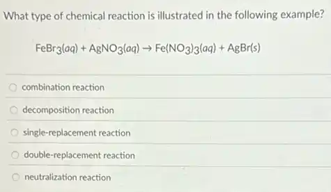 What type of chemical reaction is illustrated in the following example?
FeBr_(3)(aq)+AgNO_(3)(aq)arrow Fe(NO_(3))_(3)(aq)+AgBr(s)
combination reaction
decomposition reaction
single-replacement reaction
double-replacement reaction
neutralization reaction