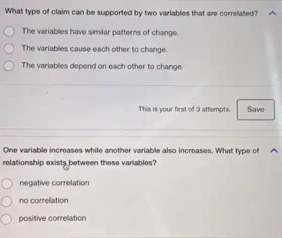 What type of claim can be supported by two variables that are correlated?
The variables have similar patterns of change.
The variables cause each other to change.
The variables depend on each other to change.
One variable increases while another variable also increases. What type of
relationship exists,between these variables?
negative correlation
no correlation
positive correlation
