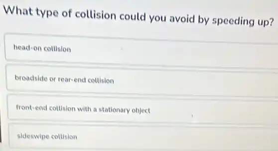 What type of collision could you avoid by speeding up?
head-on collision
broadside or rear-end collision
front-end collision with a stationary object
sideswipe collision