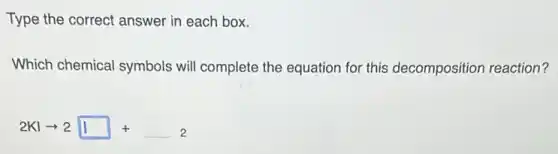 Type the correct answer in each box.
Which chemical symbols will complete the equation for this decomposition reaction?
2KIarrow 2square +square 2