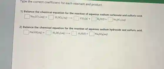 Type the correct coefficient for each reactant and product.
1) Balance the chemical equation for the
square Na_(2)CO_(3)(aq)+square H_(2)SO_(4)(aq)arrow square CO_(2)(g)+square H_(2)O(l)+square Na_(2)SO_(3)(aq)
2) Balance the chemical equation for the reaction of aqueous sodium hydroxide and sulfuric acid.
square NaOH(aq)+square H_(2)SO_(4)(aq)arrow square H_(2)O(l)+square Na_(2)SO_(4)(aq)