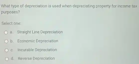 What type of depreciation is used when depreciating property for income tax
purposes?
Select one:
a. Straight Line Depreciation
b. Economic Depreciation
c. Incurable Depreciation
d. Reverse Depreciation