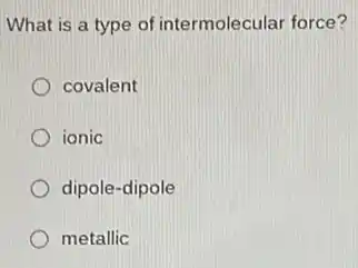 What is a type of intermolecular force?
covalent
ionic
dipole-dipole
metallic