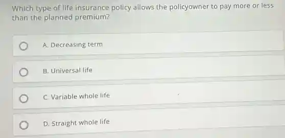 Which type of life insurance policy allows the policyowner to pay more or less
than the planned premium?
A. Decreasing term
B. Universal life
C. Variable whole life
D. Straight whole life