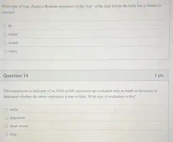 What type of loop checks a Boolean expression at the "top" of the loop before the body has a chance to
execute?
do
repeat
switch
while
Question 14
The expressions in each part of an AND or OR expression are evaluated only as much as necessary to
determine whether the entire expression is true or false. What type of evaluation is this?
while
stopwatch
short-circuit
loop
1 pts