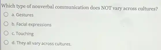 Which type of nonverbal communication does NOT vary across cultures?
a. Gestures
b. Facial expressions
c. Touching
d. They all vary across cultures.