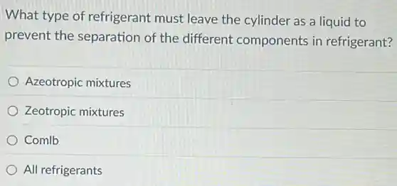 What type of refrigerant must leave the cylinder as a liquid to
prevent the separation of the different components in refrigerant?
Azeotropic mixtures
Zeotropic mixtures
Comlb
All refrigerants