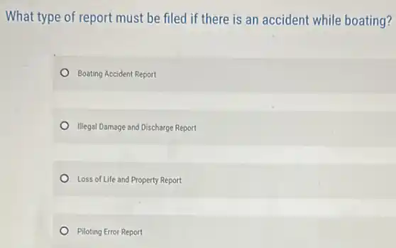 What type of report must be filed if there is an accident while boating?
Boating Accident Report
Illegal Damage and Discharge Report
Loss of Life and Property Report
Piloting Error Report